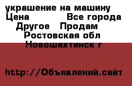 украшение на машину  › Цена ­ 2 000 - Все города Другое » Продам   . Ростовская обл.,Новошахтинск г.